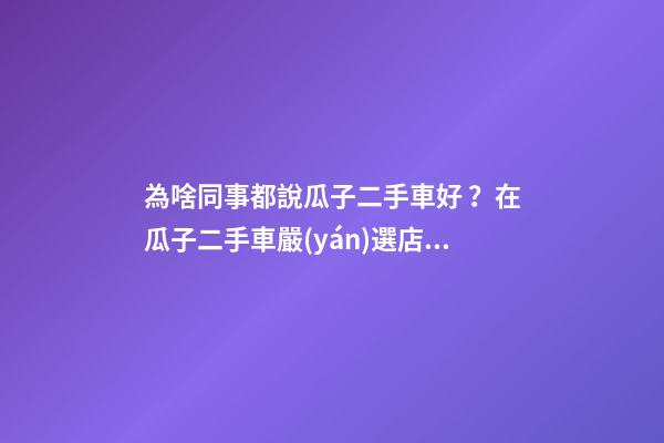 為啥同事都說瓜子二手車好？在瓜子二手車嚴(yán)選店買了一次車明白了